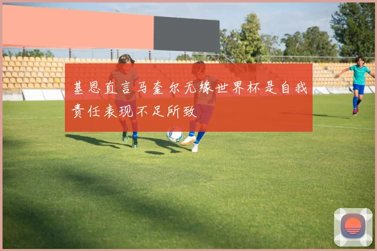 基恩直言马奎尔无缘世界杯是自我责任表现不足所致