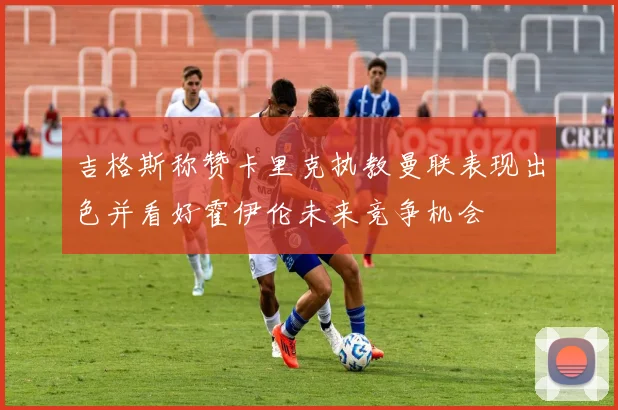 吉格斯称赞卡里克执教曼联表现出色并看好霍伊伦未来竞争机会