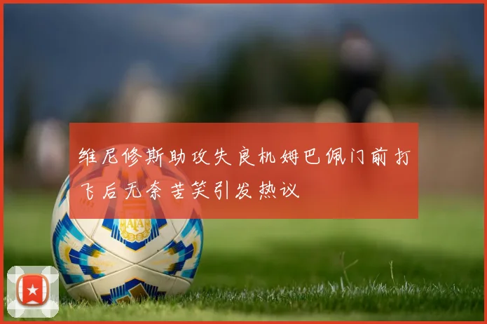 维尼修斯助攻失良机姆巴佩门前打飞后无奈苦笑引发热议