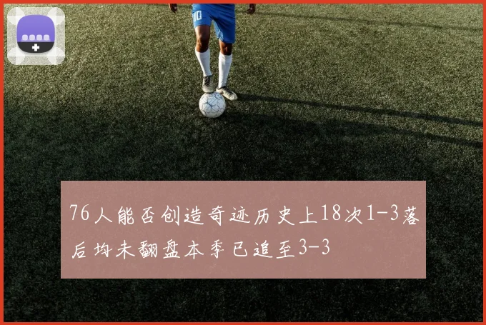 76人能否创造奇迹历史上18次1-3落后均未翻盘本季已追至3-3