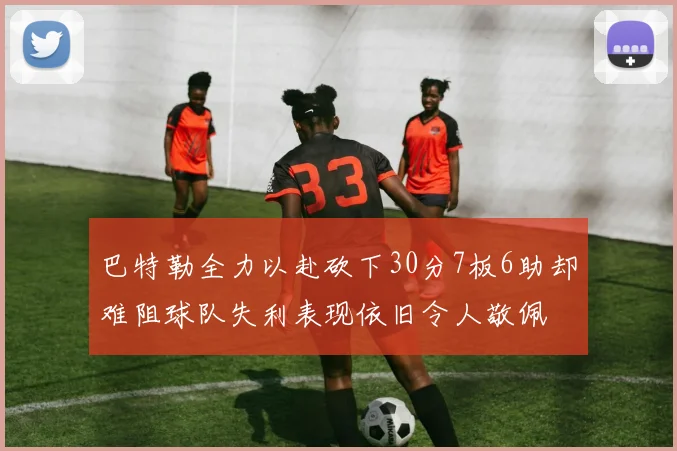 巴特勒全力以赴砍下30分7板6助却难阻球队失利表现依旧令人敬佩