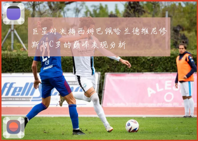 巨星对决梅西姆巴佩哈兰德维尼修斯与C罗的巅峰表现分析