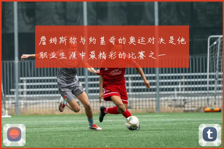 詹姆斯称与约基奇的奥运对决是他职业生涯中最精彩的比赛之一