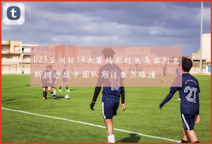 U23亚洲杯14决赛精彩对决乌兹别克斯坦迎战中国队期待激烈碰撞