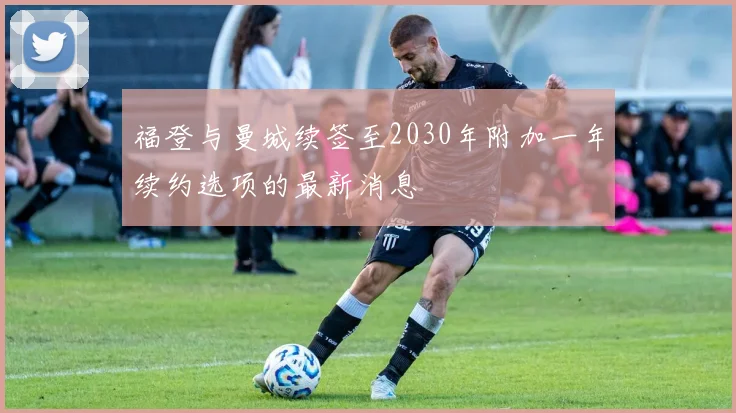 福登与曼城续签至2030年附加一年续约选项的最新消息
