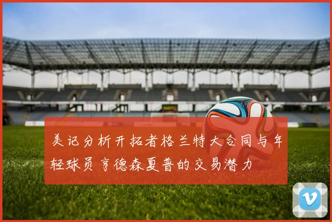 美记分析开拓者格兰特大合同与年轻球员亨德森夏普的交易潜力