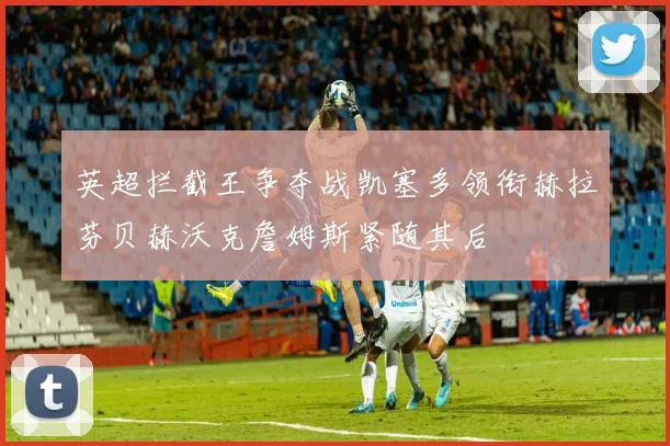英超拦截王争夺战凯塞多领衔赫拉芬贝赫沃克詹姆斯紧随其后