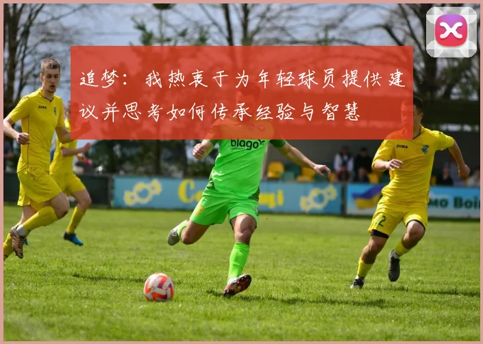 追梦：我热衷于为年轻球员提供建议并思考如何传承经验与智慧