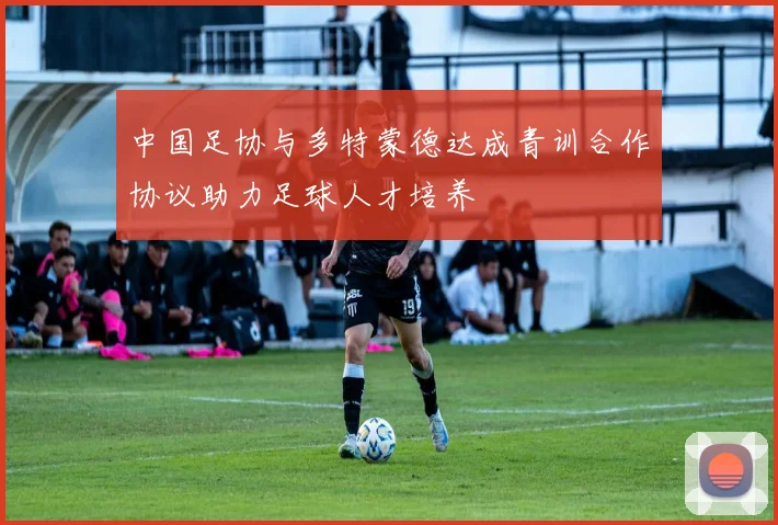 中国足协与多特蒙德达成青训合作协议助力足球人才培养