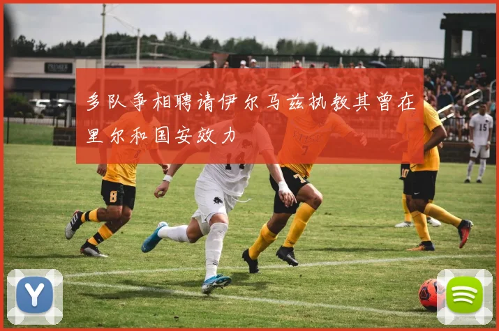 多队争相聘请伊尔马兹执教其曾在里尔和国安效力
