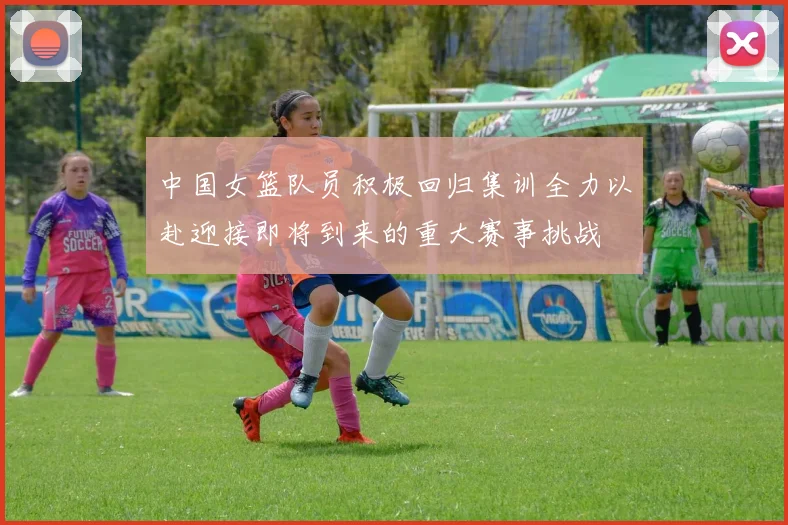 中国女篮队员积极回归集训全力以赴迎接即将到来的重大赛事挑战