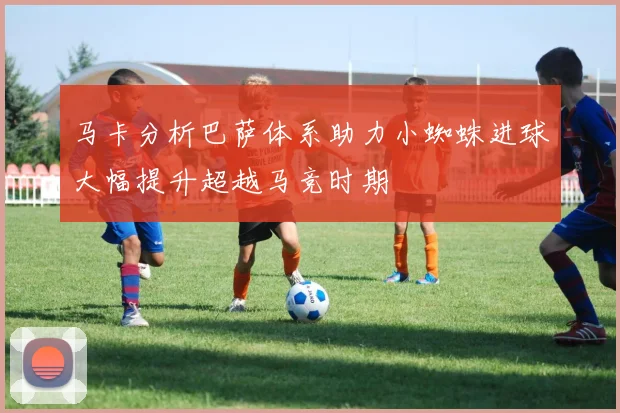 马卡分析巴萨体系助力小蜘蛛进球大幅提升超越马竞时期