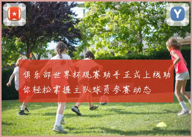 俱乐部世界杯观赛助手正式上线助你轻松掌握主队球员参赛动态