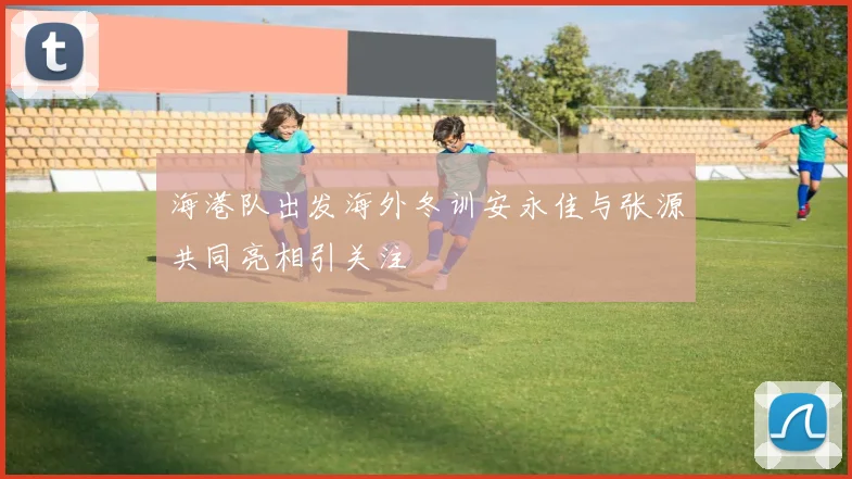 海港队出发海外冬训安永佳与张源共同亮相引关注
