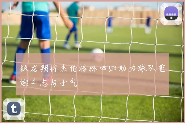 狄龙期待杰伦格林回归助力球队重燃斗志与士气