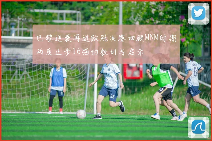 巴黎逆袭再进欧冠决赛回顾MNM时期两度止步16强的教训与启示