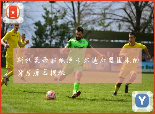斯帕莱蒂拒绝伊卡尔迪加盟国米的背后原因揭秘