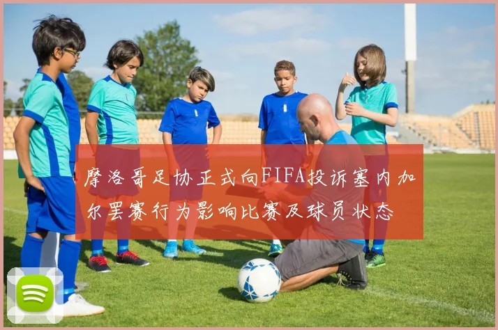 摩洛哥足协正式向FIFA投诉塞内加尔罢赛行为影响比赛及球员状态