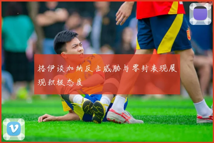 格伊谈加纳反击威胁与零封表现展现积极态度